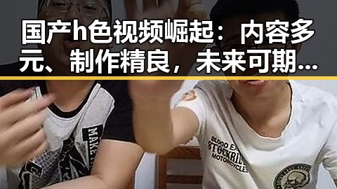 国产h色视频崛起：内容多元、制作精良，未来可期！🎬✨