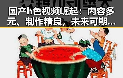 国产h色视频崛起：内容多元、制作精良，未来可期！🎬✨